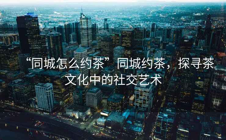 “同城怎么約茶”同城約茶，探尋茶文化中的社交藝術