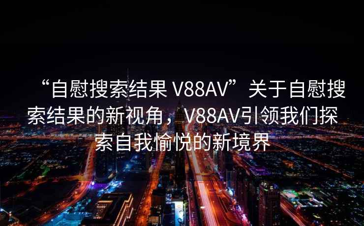 “自慰搜索結果 V88AV”關于自慰搜索結果的新視角，V88AV引領我們探索自我愉悅的新境界