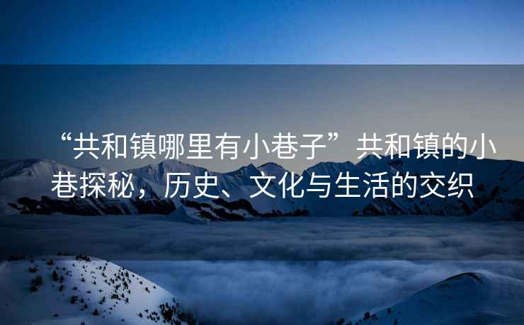 “共和鎮哪里有小巷子”共和鎮的小巷探秘，歷史、文化與生活的交織