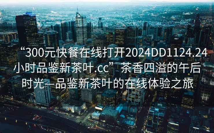 “300元快餐在線打開2024DD1124.24小時品鑒新茶葉.cc”茶香四溢的午后時光—品鑒新茶葉的在線體驗之旅
