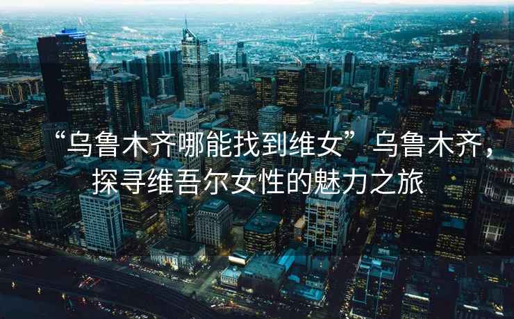 “烏魯木齊哪能找到維女”烏魯木齊，探尋維吾爾女性的魅力之旅