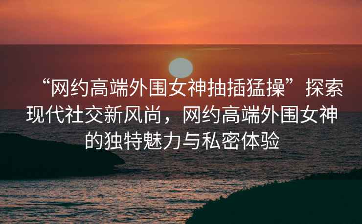“網(wǎng)約高端外圍女神抽插猛操”探索現(xiàn)代社交新風(fēng)尚，網(wǎng)約高端外圍女神的獨特魅力與私密體驗