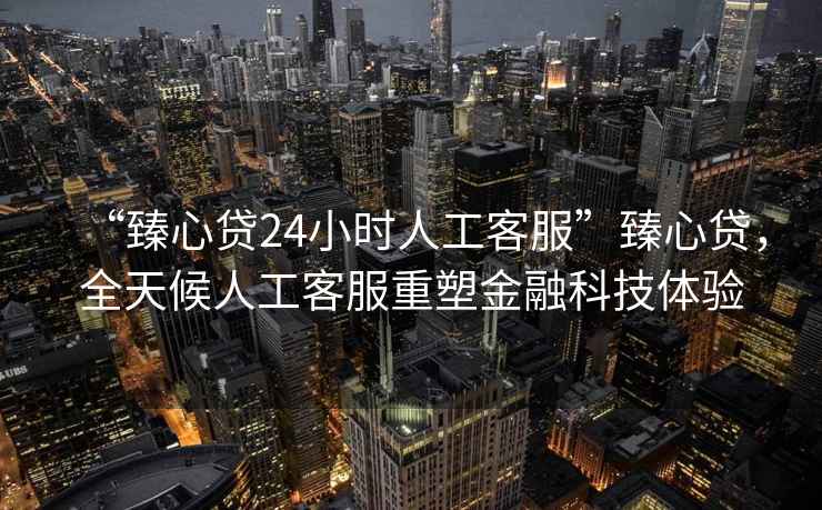 “臻心貸24小時人工客服”臻心貸，全天候人工客服重塑金融科技體驗