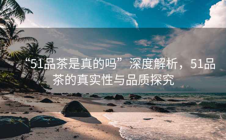 “51品茶是真的嗎”深度解析，51品茶的真實性與品質探究
