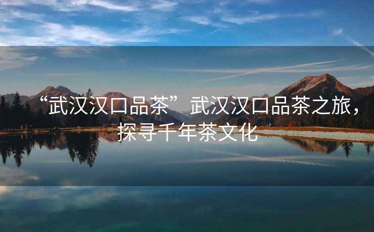 “武漢漢口品茶”武漢漢口品茶之旅，探尋千年茶文化
