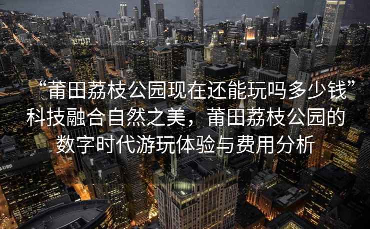“莆田荔枝公園現(xiàn)在還能玩嗎多少錢”科技融合自然之美，莆田荔枝公園的數(shù)字時(shí)代游玩體驗(yàn)與費(fèi)用分析