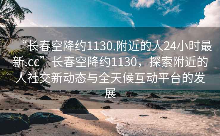 “長春空降約1130.附近的人24小時最新.cc”長春空降約1130，探索附近的人社交新動態(tài)與全天候互動平臺的發(fā)展