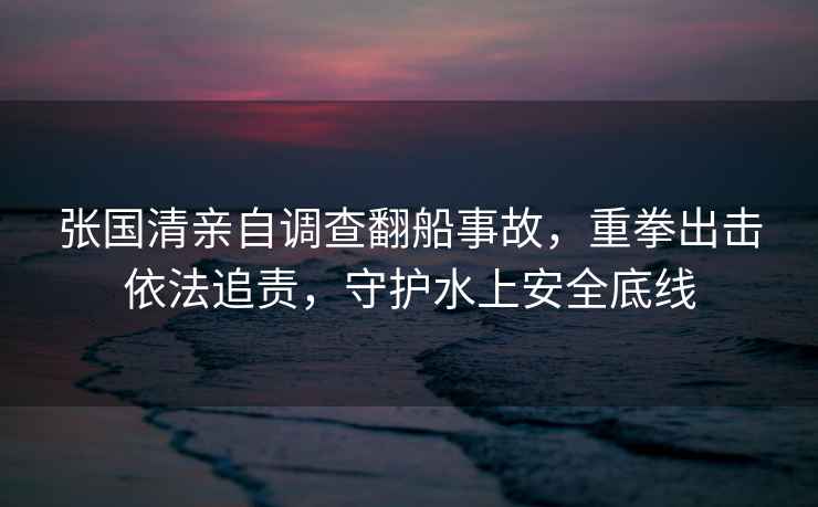 張國清親自調查翻船事故，重拳出擊依法追責，守護水上安全底線