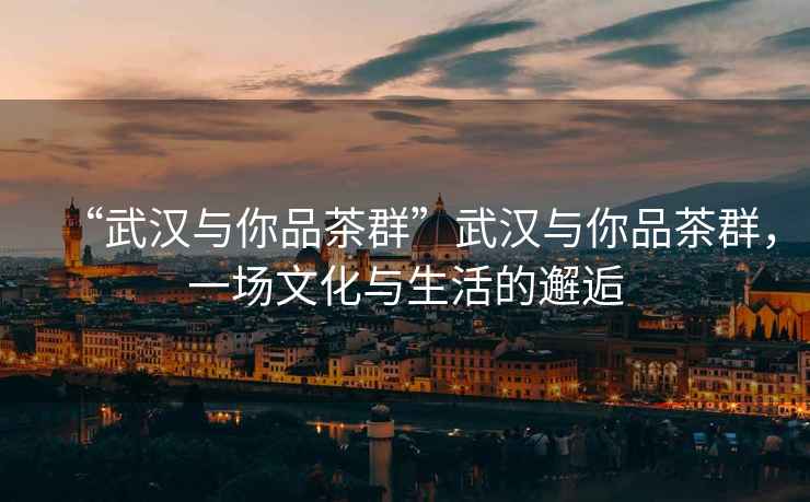 “武漢與你品茶群”武漢與你品茶群，一場文化與生活的邂逅