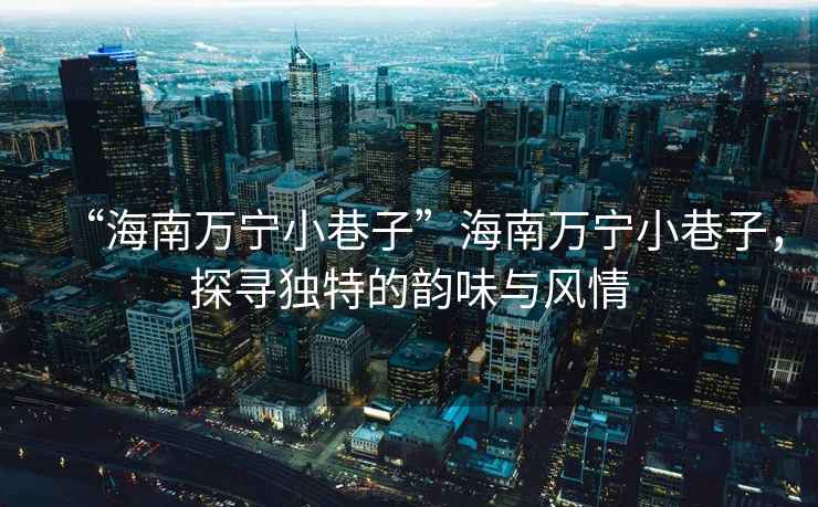 “海南萬寧小巷子”海南萬寧小巷子，探尋獨特的韻味與風情