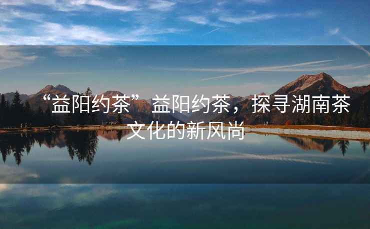 “益陽約茶”益陽約茶，探尋湖南茶文化的新風尚
