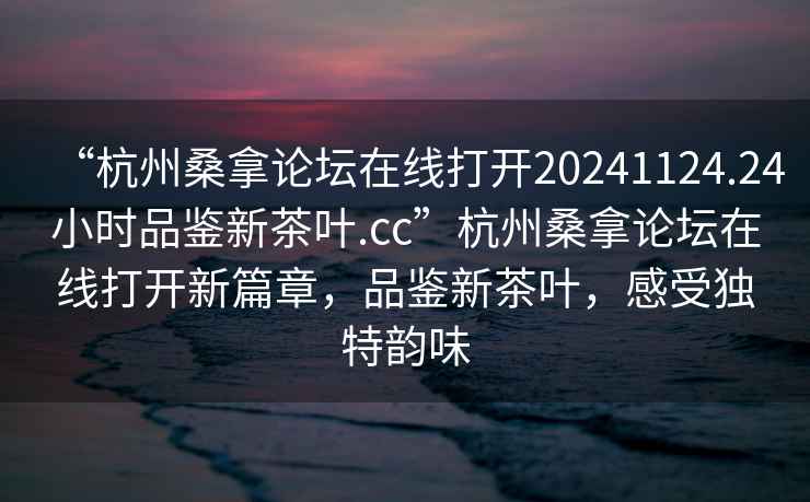 “杭州桑拿論壇在線打開20241124.24小時品鑒新茶葉.cc”杭州桑拿論壇在線打開新篇章，品鑒新茶葉，感受獨特韻味