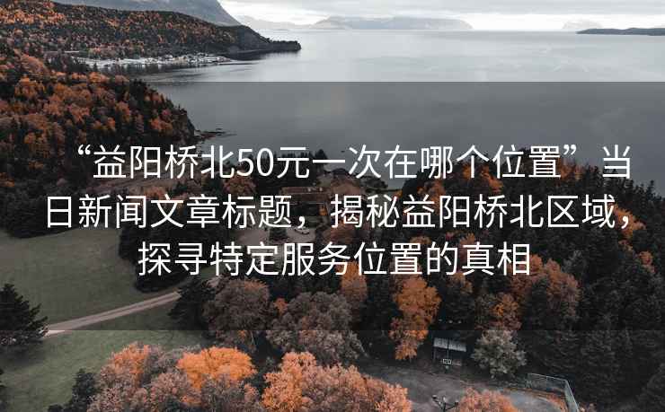 “益陽橋北50元一次在哪個位置”當日新聞文章標題，揭秘益陽橋北區(qū)域，探尋特定服務位置的真相