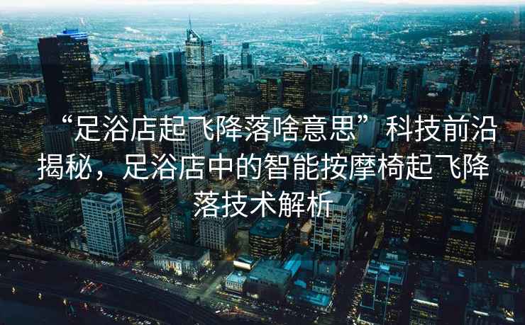 “足浴店起飛降落啥意思”科技前沿揭秘，足浴店中的智能按摩椅起飛降落技術解析