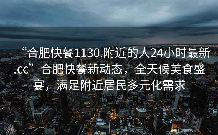 “合肥快餐1130.附近的人24小時最新.cc”合肥快餐新動態，全天候美食盛宴，滿足附近居民多元化需求
