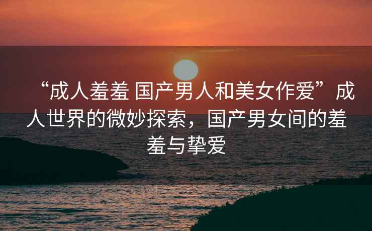 “成人羞羞 國產男人和美女作愛”成人世界的微妙探索，國產男女間的羞羞與摯愛