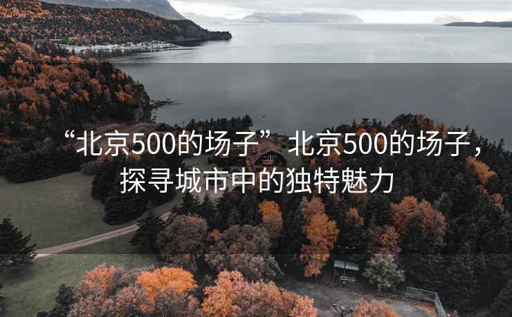 “北京500的場子”北京500的場子，探尋城市中的獨特魅力