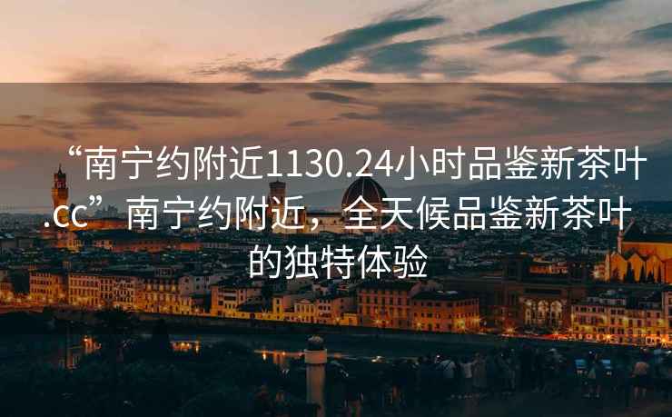 “南寧約附近1130.24小時品鑒新茶葉.cc”南寧約附近，全天候品鑒新茶葉的獨特體驗