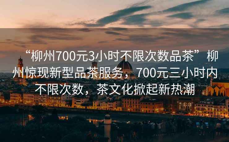“柳州700元3小時不限次數品茶”柳州驚現新型品茶服務，700元三小時內不限次數，茶文化掀起新熱潮