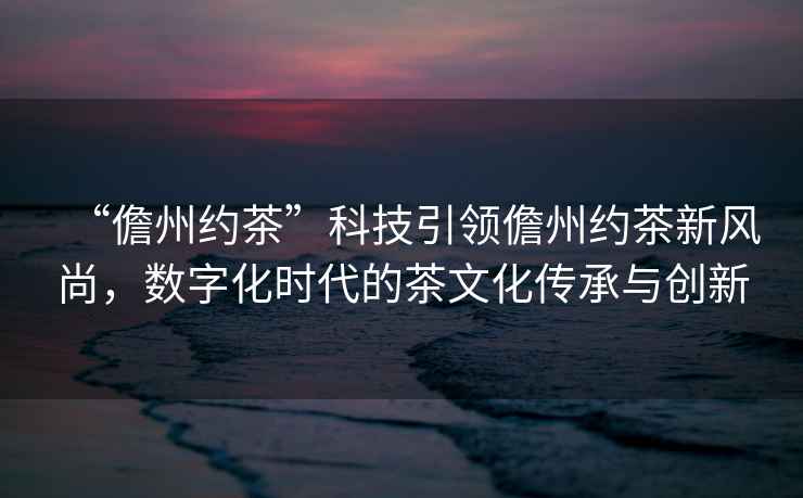 “儋州約茶”科技引領儋州約茶新風尚，數字化時代的茶文化傳承與創新