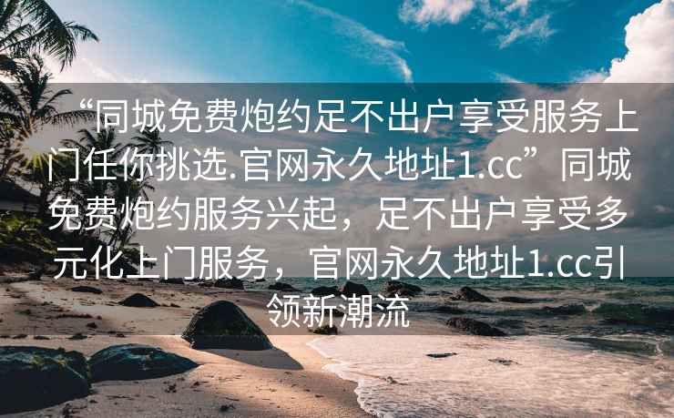 “同城免費(fèi)炮約足不出戶享受服務(wù)上門任你挑選.官網(wǎng)永久地址1.cc”同城免費(fèi)炮約服務(wù)興起，足不出戶享受多元化上門服務(wù)，官網(wǎng)永久地址1.cc引領(lǐng)新潮流