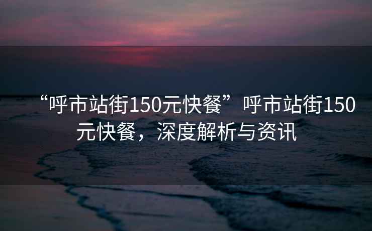 “呼市站街150元快餐”呼市站街150元快餐，深度解析與資訊