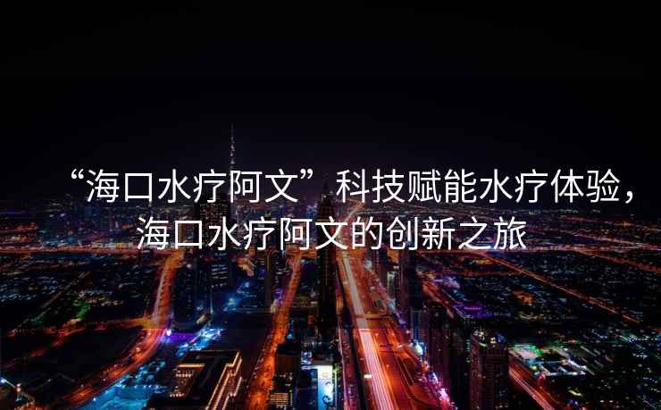 “海口水療阿文”科技賦能水療體驗，海口水療阿文的創新之旅