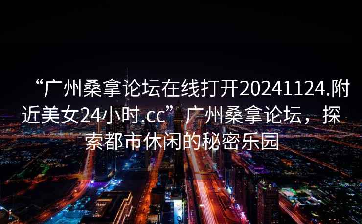 “廣州桑拿論壇在線打開20241124.附近美女24小時.cc”廣州桑拿論壇，探索都市休閑的秘密樂園