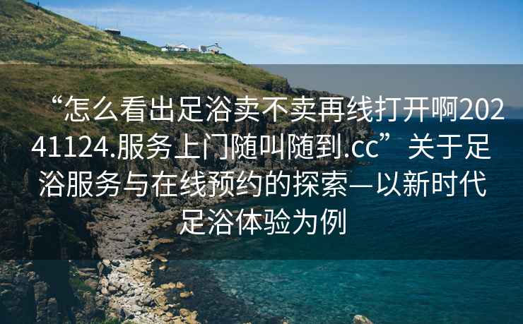 “怎么看出足浴賣不賣再線打開啊20241124.服務上門隨叫隨到.cc”關于足浴服務與在線預約的探索—以新時代足浴體驗為例