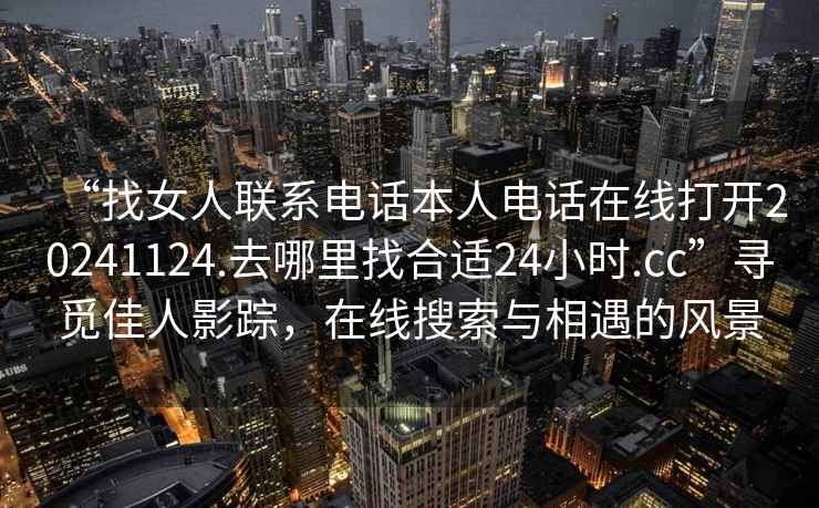 “找女人聯系電話本人電話在線打開20241124.去哪里找合適24小時.cc”尋覓佳人影蹤，在線搜索與相遇的風景