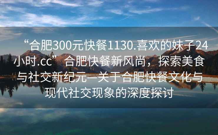 “合肥300元快餐1130.喜歡的妹子24小時.cc”合肥快餐新風尚，探索美食與社交新紀元—關于合肥快餐文化與現代社交現象的深度探討