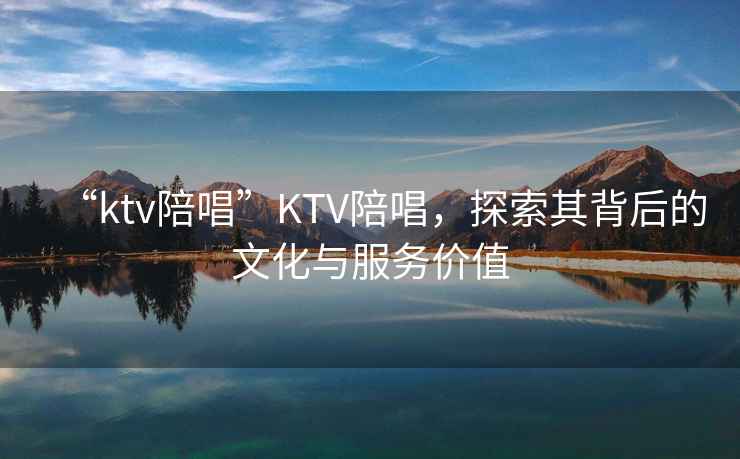 “ktv陪唱”KTV陪唱，探索其背后的文化與服務價值