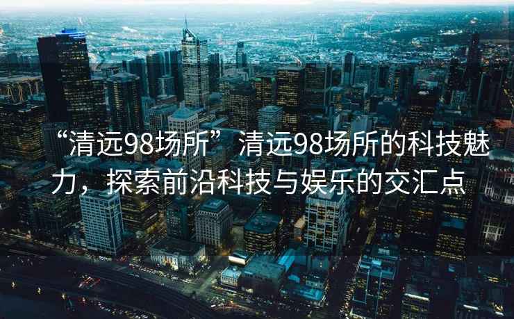 “清遠98場所”清遠98場所的科技魅力，探索前沿科技與娛樂的交匯點