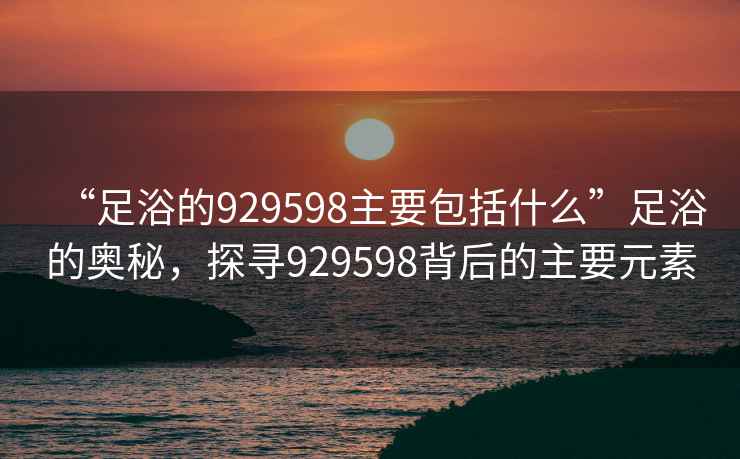 “足浴的929598主要包括什么”足浴的奧秘，探尋929598背后的主要元素