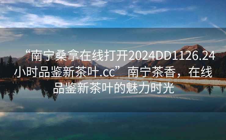 “南寧桑拿在線打開2024DD1126.24小時品鑒新茶葉.cc”南寧茶香，在線品鑒新茶葉的魅力時光