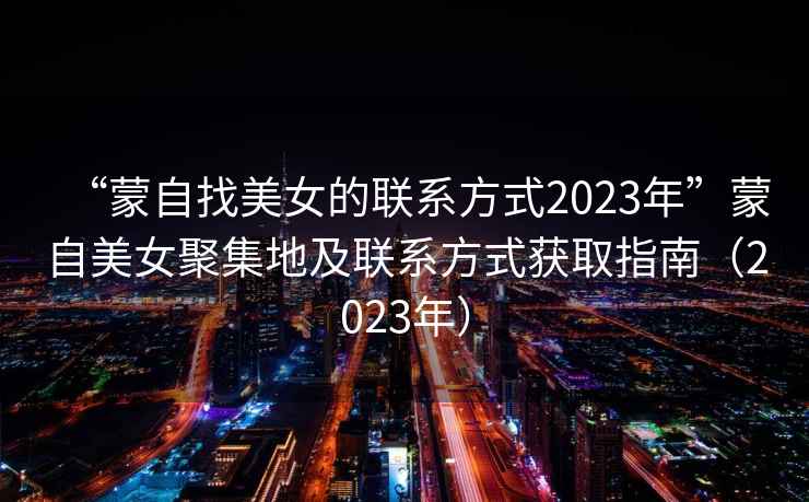 “蒙自找美女的聯系方式2023年”蒙自美女聚集地及聯系方式獲取指南（2023年）