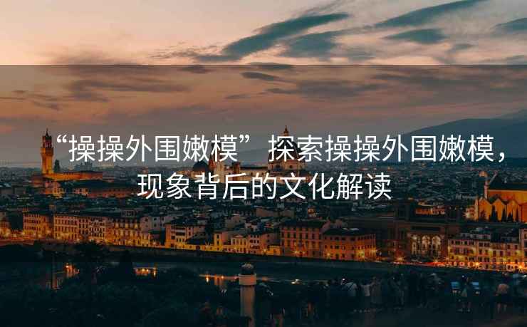“操操外圍嫩模”探索操操外圍嫩模，現象背后的文化解讀