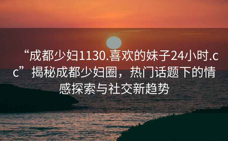 “成都少婦1130.喜歡的妹子24小時.cc”揭秘成都少婦圈，熱門話題下的情感探索與社交新趨勢
