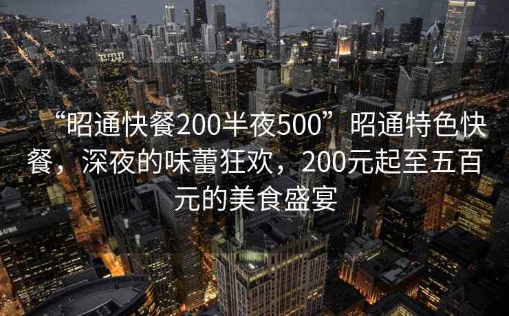“昭通快餐200半夜500”昭通特色快餐，深夜的味蕾狂歡，200元起至五百元的美食盛宴