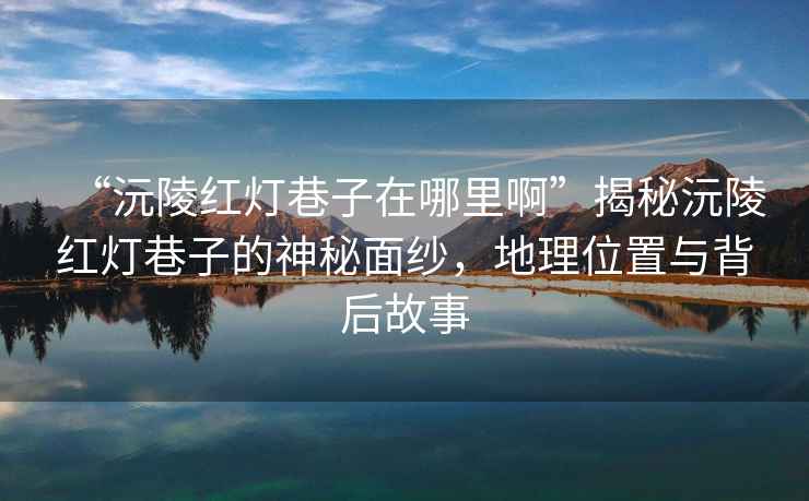 “沅陵紅燈巷子在哪里啊”揭秘沅陵紅燈巷子的神秘面紗，地理位置與背后故事