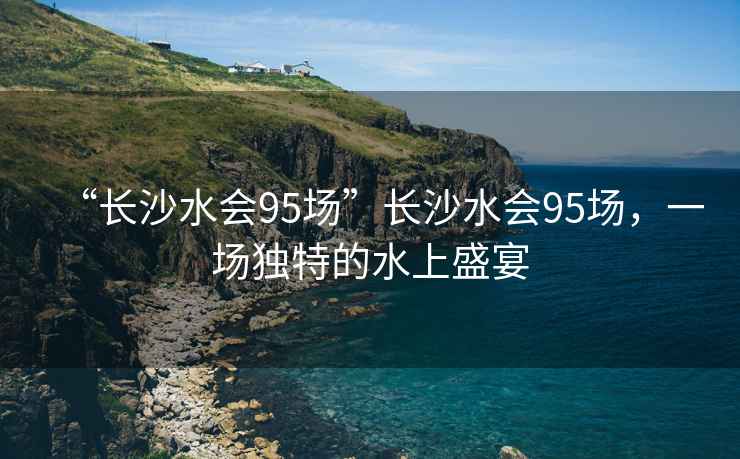 “長(zhǎng)沙水會(huì)95場(chǎng)”長(zhǎng)沙水會(huì)95場(chǎng)，一場(chǎng)獨(dú)特的水上盛宴
