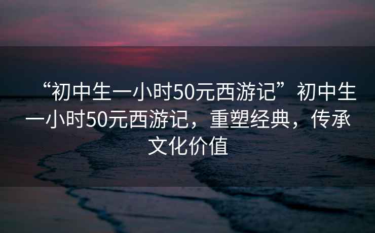 “初中生一小時50元西游記”初中生一小時50元西游記，重塑經典，傳承文化價值