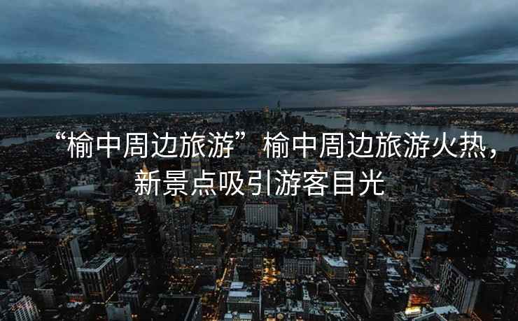 “榆中周邊旅游”榆中周邊旅游火熱，新景點吸引游客目光