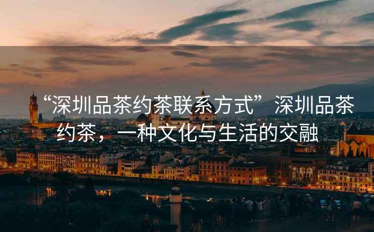 “深圳品茶約茶聯系方式”深圳品茶約茶，一種文化與生活的交融