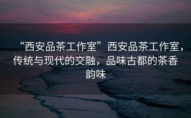 “西安品茶工作室”西安品茶工作室，傳統與現代的交融，品味古都的茶香韻味
