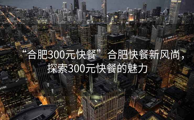 “合肥300元快餐”合肥快餐新風尚，探索300元快餐的魅力