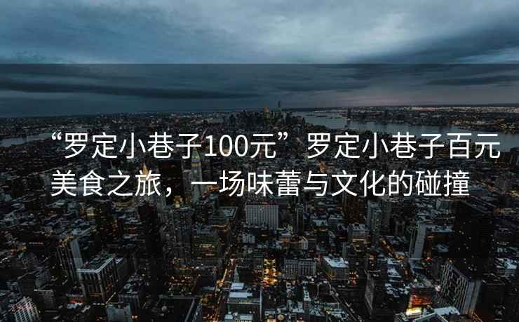“羅定小巷子100元”羅定小巷子百元美食之旅，一場味蕾與文化的碰撞