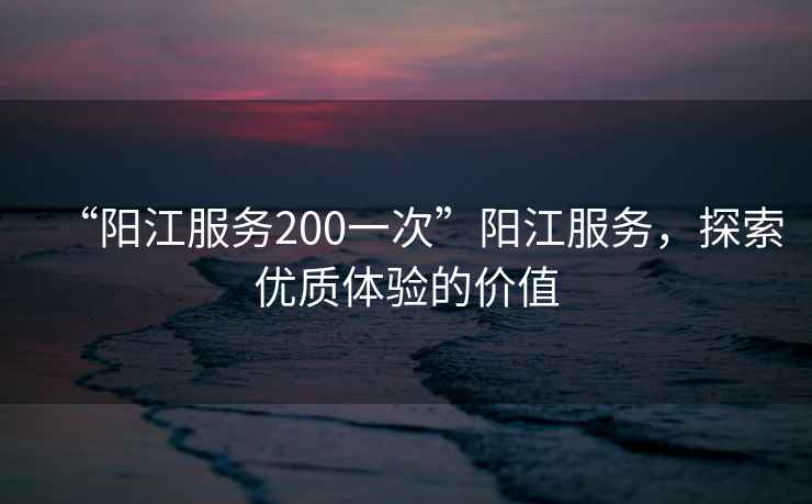“陽江服務200一次”陽江服務，探索優質體驗的價值
