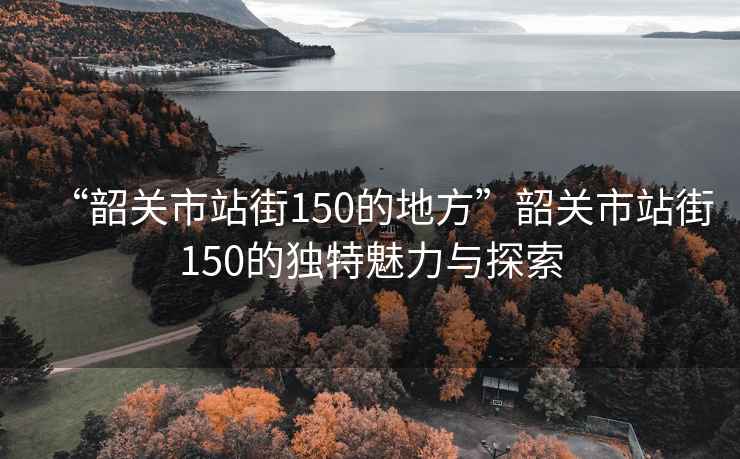 “韶關市站街150的地方”韶關市站街150的獨特魅力與探索
