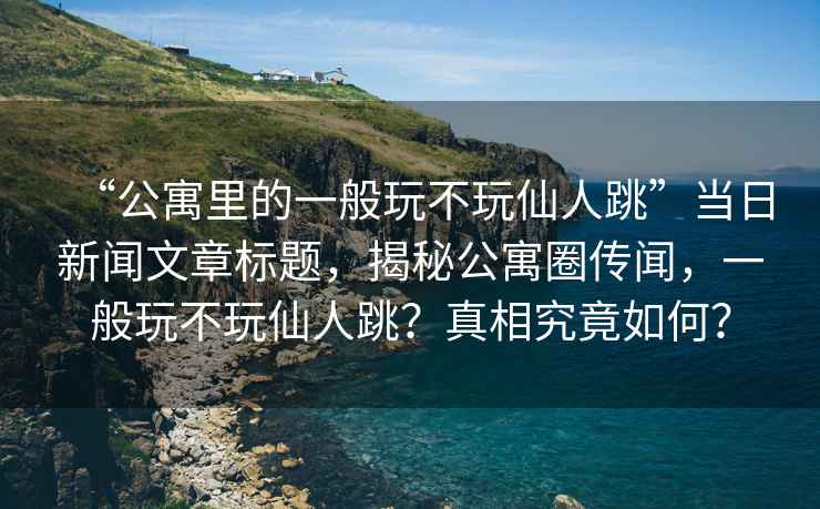 “公寓里的一般玩不玩仙人跳”當日新聞文章標題，揭秘公寓圈傳聞，一般玩不玩仙人跳？真相究竟如何？
